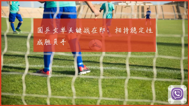 国乒女单关键战在即，相持稳定性成胜负手