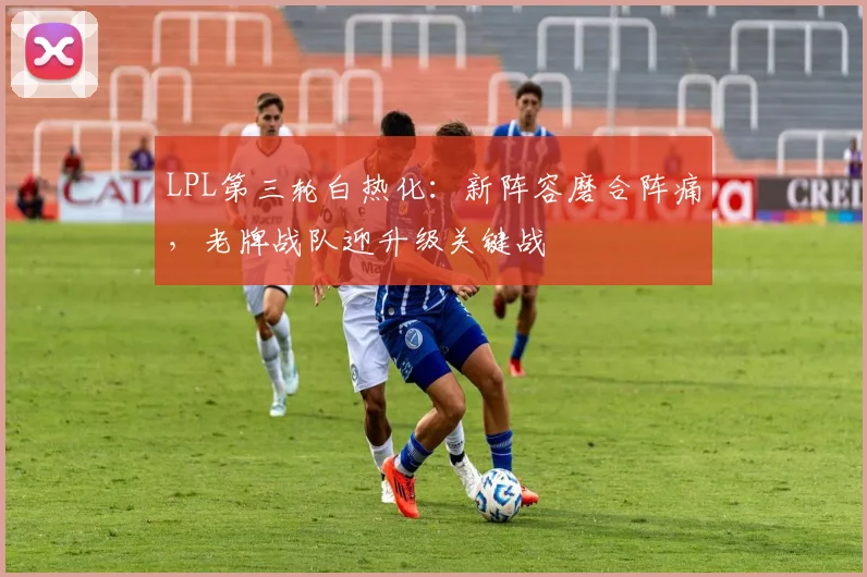 LPL第三轮白热化：新阵容磨合阵痛，老牌战队迎升级关键战