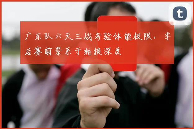 广东队六天三战考验体能极限，季后赛前景系于轮换深度