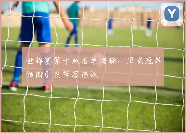 世锦赛第十轮名单揭晓，卫冕冠军领衔引发阵容热议