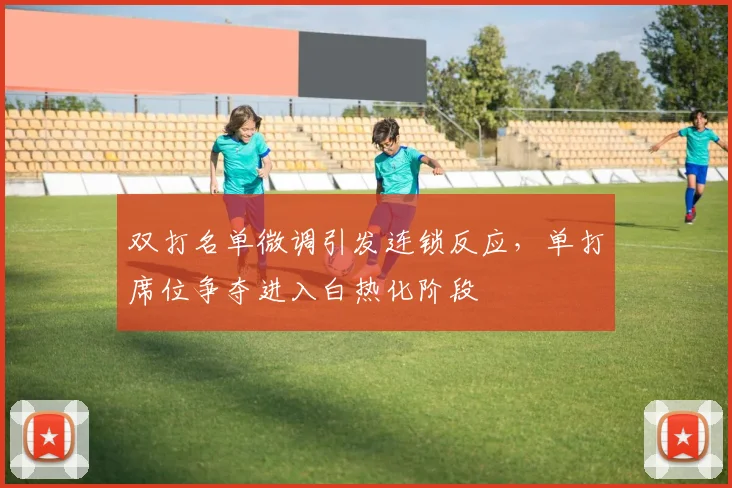 双打名单微调引发连锁反应,单打席位争夺进入白热化阶段