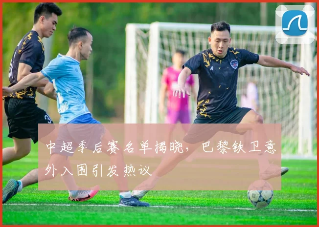中超季后赛名单揭晓，巴黎铁卫意外入围引发热议