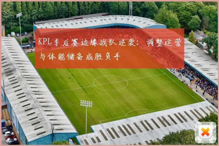 KPL季后赛边缘战队逆袭：调整运营与体能储备成胜负手