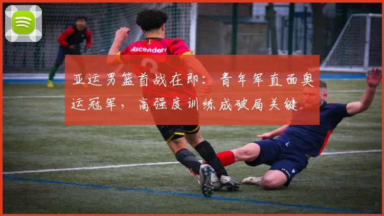 亚运男篮首战在即：青年军直面奥运冠军，高强度训练成破局关键