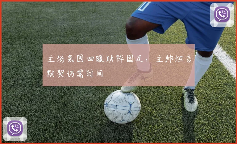 主场氛围回暖助阵国足，主帅坦言默契仍需时间