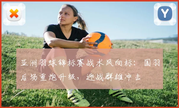 亚洲羽球锦标赛战术风向标：国羽后场重炮升级，迎战群雄冲击