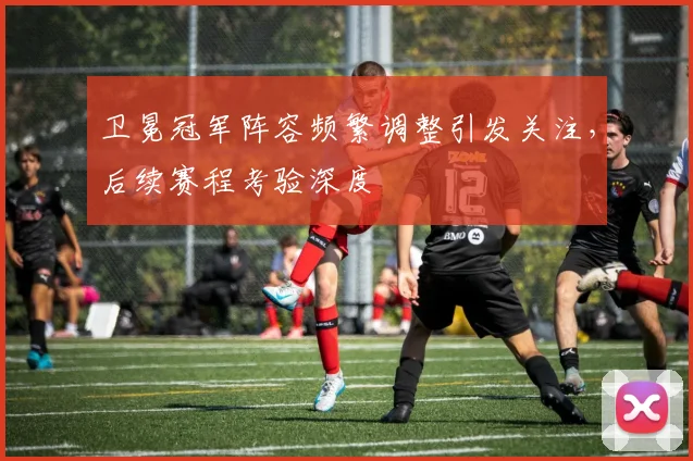 卫冕冠军阵容频繁调整引发关注，后续赛程考验深度