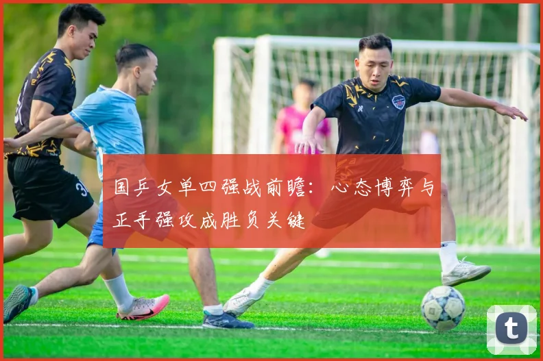 国乒女单四强战前瞻：心态博弈与正手强攻成胜负关键