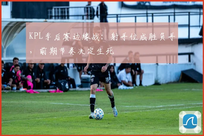 KPL季后赛边缘战：射手位成胜负手，前期节奏决定生死