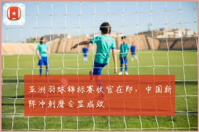 亚洲羽球锦标赛收官在即，中国新阵冲刺磨合显成效