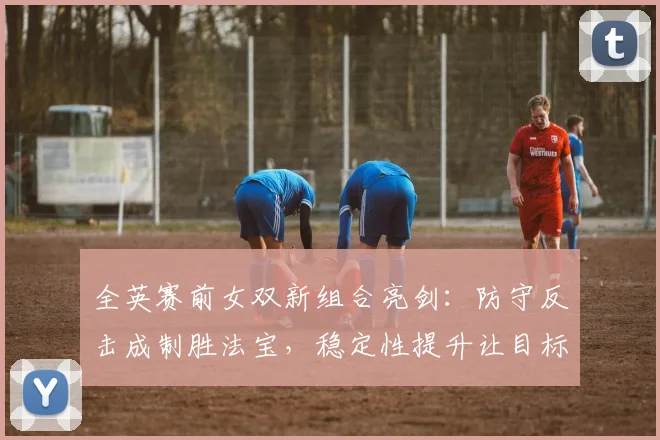 全英赛前女双新组合亮剑：防守反击成制胜法宝，稳定性提升让目标更明确