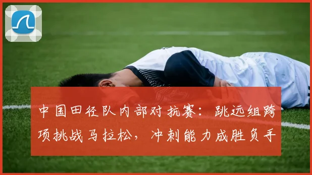 中国田径队内部对抗赛：跳远组跨项挑战马拉松，冲刺能力成胜负手