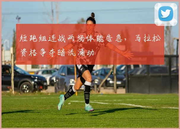 短跑组连战两场体能告急，马拉松资格争夺暗流涌动