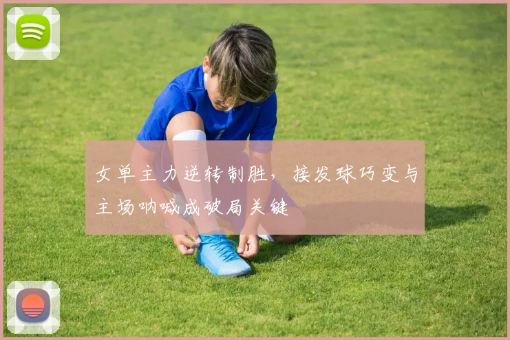 女单主力逆转制胜，接发球巧变与主场呐喊成破局关键