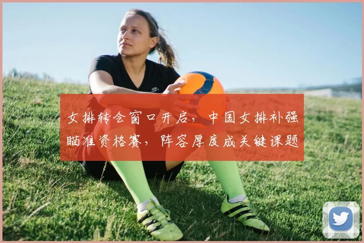 女排转会窗口开启，中国女排补强瞄准资格赛，阵容厚度成关键课题