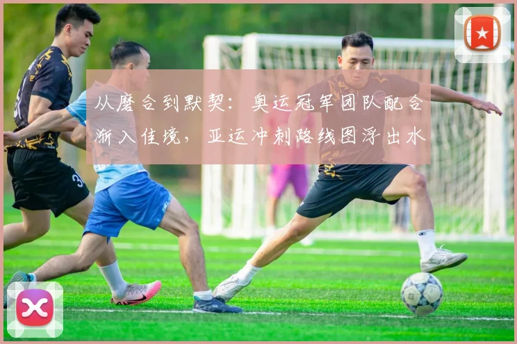 从磨合到默契：奥运冠军团队配合渐入佳境，亚运冲刺路线图浮出水面