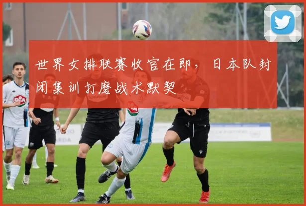 世界女排联赛收官在即,日本队封闭集训打磨战术默契