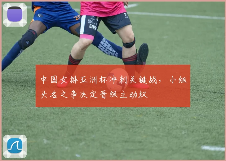 中国女排亚洲杯冲刺关键战，小组头名之争决定晋级主动权