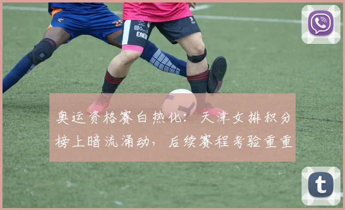 奥运资格赛白热化：天津女排积分榜上暗流涌动，后续赛程考验重重