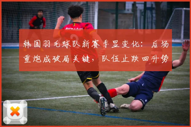韩国羽毛球队新赛季显变化：后场重炮成破局关键，队伍止跌回升势头渐起