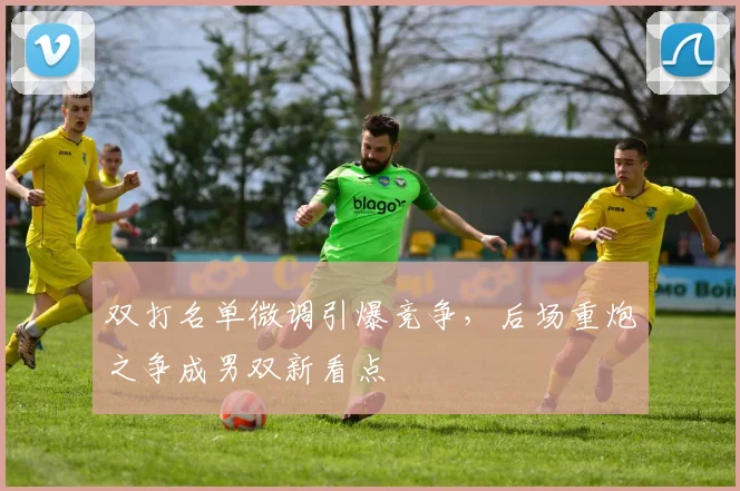 双打名单微调引爆竞争,后场重炮之争成男双新看点