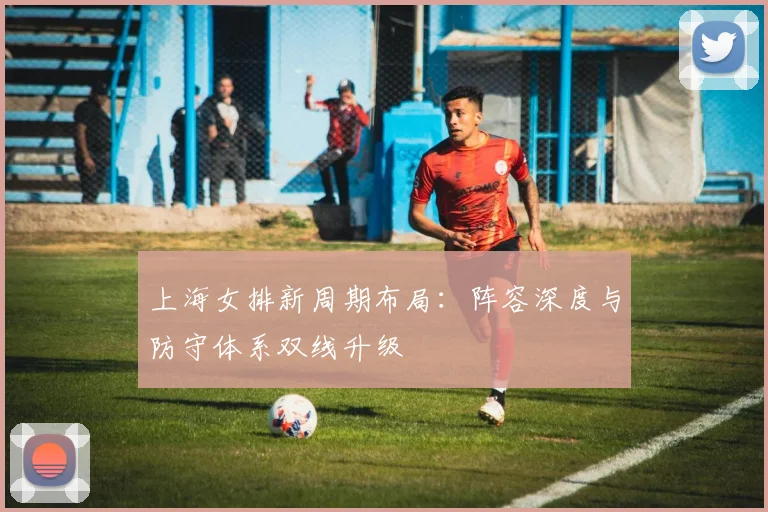上海女排新周期布局：阵容深度与防守体系双线升级