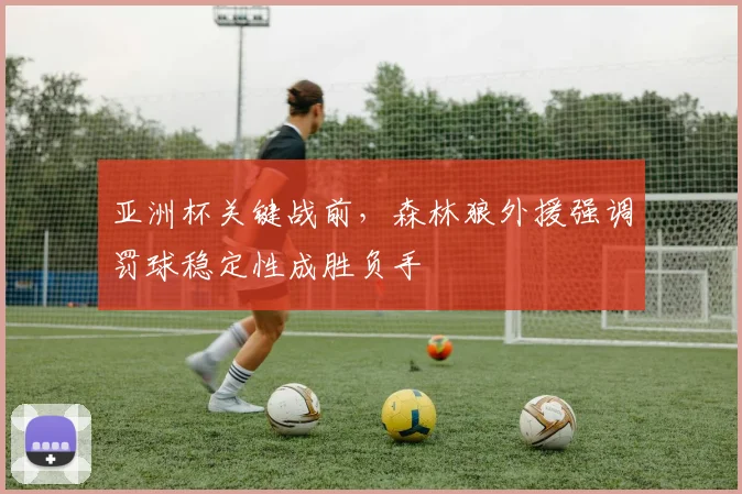 亚洲杯关键战前，森林狼外援强调罚球稳定性成胜负手