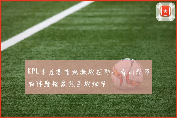 KPL季后赛首轮激战在即，青训新军临阵磨枪聚焦团战细节