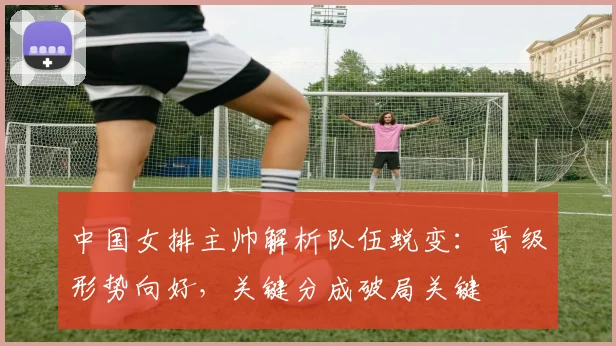 中国女排主帅解析队伍蜕变：晋级形势向好，关键分成破局关键
