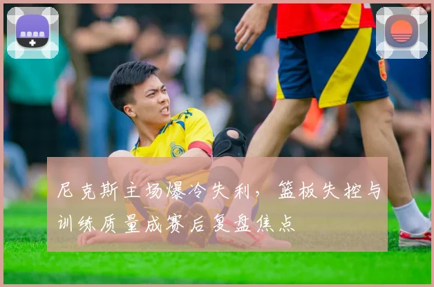 尼克斯主场爆冷失利，篮板失控与训练质量成赛后复盘焦点