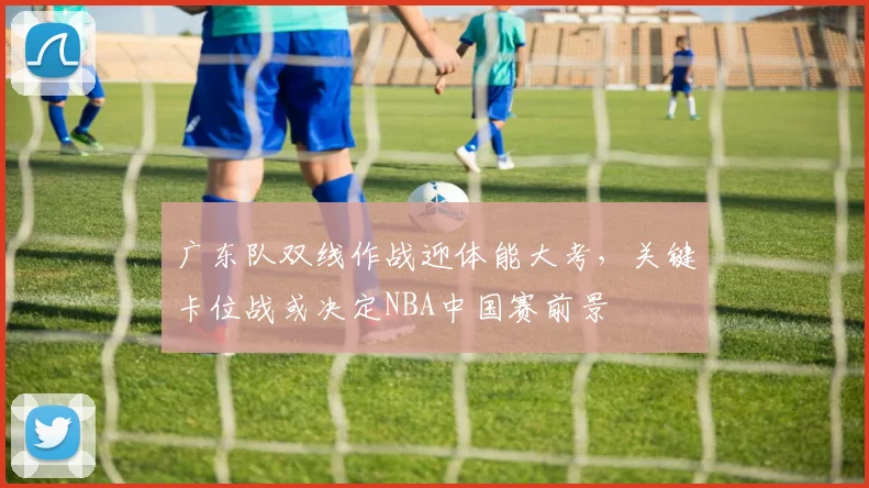 广东队双线作战迎体能大考，关键卡位战或决定NBA中国赛前景