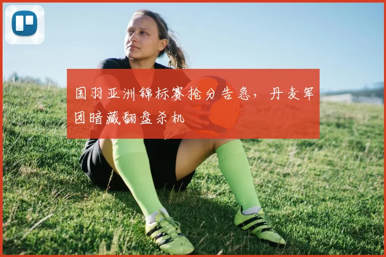 国羽亚洲锦标赛抢分告急，丹麦军团暗藏翻盘杀机