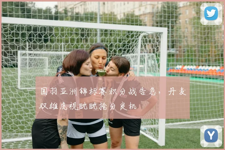 国羽亚洲锦标赛积分战告急，丹麦双雄虎视眈眈抢分良机