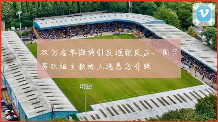 双打名单微调引发连锁反应，国羽男双组主教练人选悬念升级