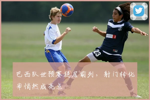 巴西队世预赛稳居前列，射门转化率悄然成亮点