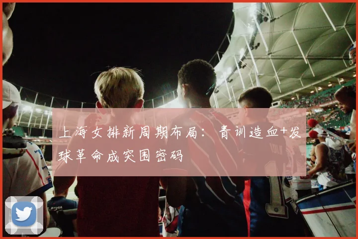 上海女排新周期布局：青训造血+发球革命成突围密码