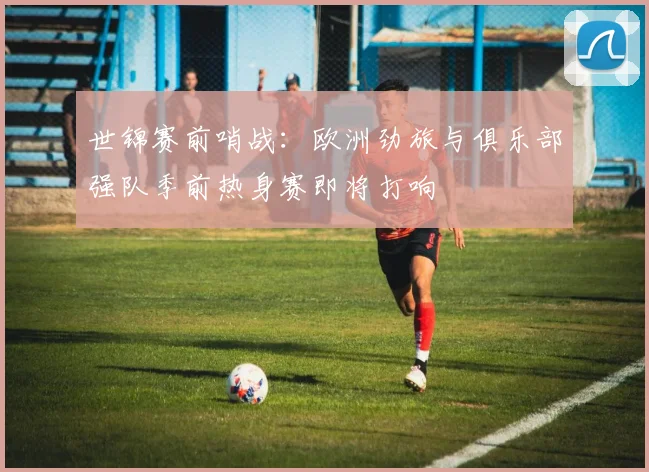 世锦赛前哨战：欧洲劲旅与俱乐部强队季前热身赛即将打响