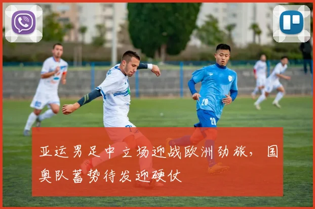 亚运男足中立场迎战欧洲劲旅,国奥队蓄势待发迎硬仗