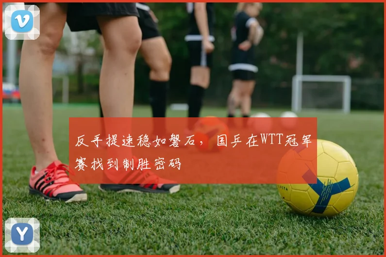 反手提速稳如磐石，国乒在WTT冠军赛找到制胜密码