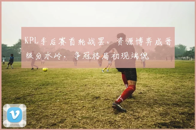 KPL季后赛首轮战罢，资源博弈成晋级分水岭，争冠格局初现端倪