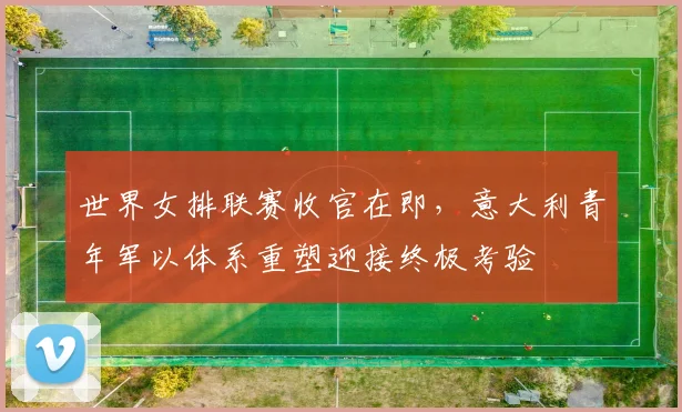 世界女排联赛收官在即，意大利青年军以体系重塑迎接终极考验