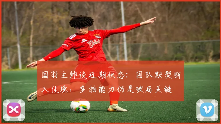 国羽主帅谈近期状态：团队默契渐入佳境，多拍能力仍是破局关键