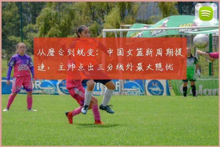 从磨合到蜕变：中国女篮新周期提速，主帅点出三分线外最大隐忧