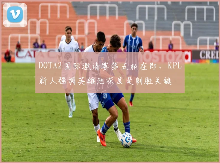 DOTA2国际邀请赛第五轮在即，KPL新人强调英雄池深度是制胜关键