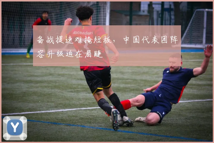 备战提速难掩短板，中国代表团阵容升级迫在眉睫