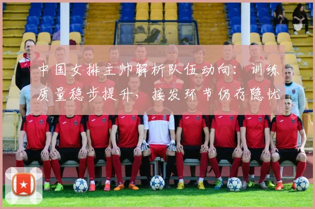 中国女排主帅解析队伍动向：训练质量稳步提升，接发环节仍存隐忧