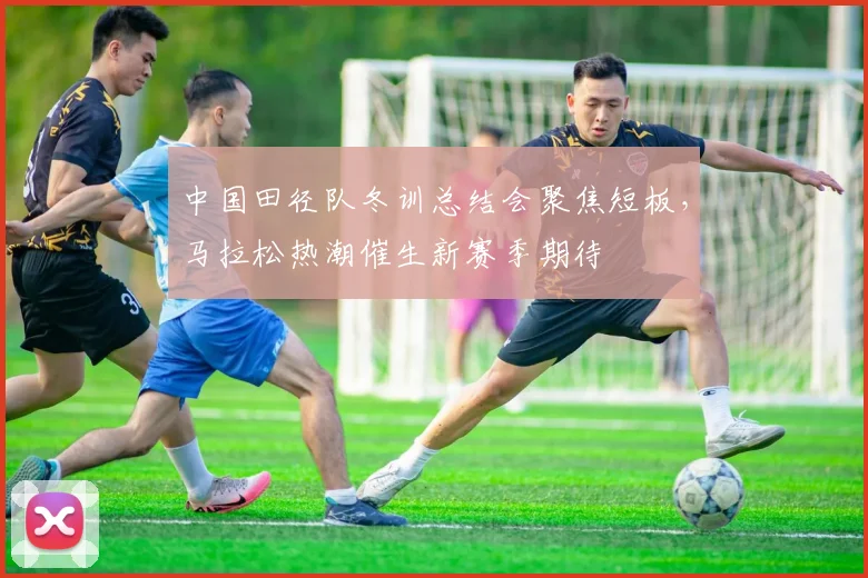 中国田径队冬训总结会聚焦短板，马拉松热潮催生新赛季期待