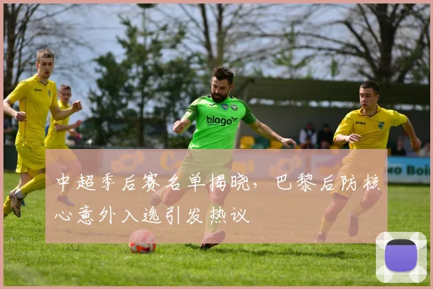 中超季后赛名单揭晓，巴黎后防核心意外入选引发热议
