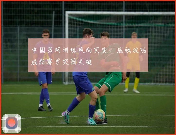 中国男网训练风向突变，底线攻防成新赛季突围关键