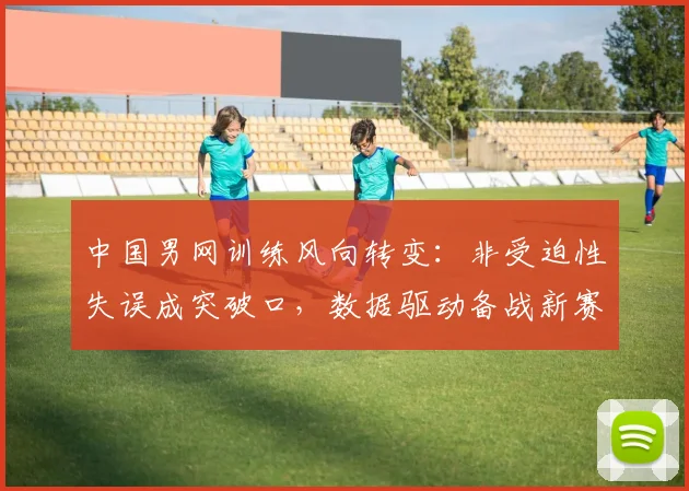 中国男网训练风向转变：非受迫性失误成突破口，数据驱动备战新赛季